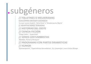 //	
  FOLLETINES	
  O	
  MELODRAMAS	
  
GUILLERMO	
  SAUSIER	
  CASASECA	
  	
  
‘Lo	
  que	
  nunca	
  muere’,	
  ‘Ama	
  Rosa’	
  o	
  ‘Simplemente	
  María’	
  
//	
  ADAPTACIONES	
  SERIADAS	
  
//	
  HISTORIAS	
  DEL	
  OESTE	
  
//	
  CIENCIA	
  FICCIÓN	
  
‘Diego	
  Valor’,	
  ‘Superman’	
  
//	
  SERIES	
  COSTUMBRISTAS	
  
‘Maalde,	
  Perico	
  y	
  Periquín’	
  
//	
  PROGRAMAS	
  CON	
  PARTES	
  DRAMÁTICAS	
  
//	
  HUMOR	
  
‘Gomaespuma’,	
  ‘Especialistas	
  Secundarios’,	
  Sr.	
  Casamajor,	
  Juan	
  Carlos	
  Ortega	
  
	
  
	
  
.subgéneros	
  
 