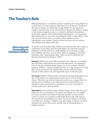 Chapter 7: Dramatic Play




The Teacher’s Role
                           While pretend play is considered natural—something all young children do
                           on their own—it is less common today than it was in the past. Teachers in
                           all types of settings are finding that young children do not necessarily
                           engage in dramatic play on an advanced level. Because the ability to engage
                           in and sustain imaginative play is so central to children’s development—
                           particularly cognitive and social/emotional development—we recommend
                           that teachers take an active role in teaching the skills to make-believe. Your
                           role, as in all interest areas, is to observe what children do and
                           individualize your response. Based on what you learn, you can interact
                           with children and support their play.

    Observing and          To get the most from their play, children need specific skills and a range of
                           experiences to give them ideas for make-believe. It is therefore useful to
    Responding to          familiarize yourself with the six skills children use to pretend at a high
Individual Children        level. Children who have and use all six skills are engaging in what Sara
                           Smilansky calls “socio-dramatic play.” Here are the six skills that she
                           identifies (Smilansky & Shefatya, 1990).

                           Role-play. Children have to be able to pretend to be someone or something
                           else and mimic typical behaviors and verbal expressions. At a beginning
                           level of role-play, children simply imitate one or two actions of familiar
                           people or animals: a mommy feeding her baby or a dog eating out of a dog
                           dish. On an advanced level, children think of many different actions
                           relevant to their chosen role and expand the types of roles they play.

                           Use of props. Children elaborate their role-play by incorporating objects into
                           their make-believe. At a beginning level, they rely on real or realistic
                           objects. Then they use objects to represent a prop (e.g., a paper plate for a
                           steering wheel). Children at the advanced level of pretend ability can
                           substitute words and actions for real objects (e.g., they use hands in
                           circular motion for a steering wheel).

                           Make-believe. In early dramatic play, children imitate actions they have seen
                           others do, such as picking up a toy phone and talking on it. At a higher
                           level, they are able to use words to describe and then re-enact real-life
                           actions or events. For example, a child might point to the table and say,
                           “I’m the doctor. Pretend this is my office. You be the Mommy and bring
                           your baby for a checkup.” Children may also engage in fantasy—enacting
                           situations that aren’t drawn from real life such as slaying dragons or
                           battling monsters.




282                                                                             The Creative Curriculum for Preschool
 
