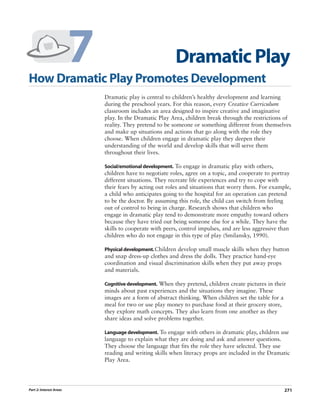 7
How Dramatic Play Promotes Development
                                                          Dramatic Play
                             Dramatic play is central to children’s healthy development and learning
                             during the preschool years. For this reason, every Creative Curriculum
                             classroom includes an area designed to inspire creative and imaginative
                             play. In the Dramatic Play Area, children break through the restrictions of
                             reality. They pretend to be someone or something different from themselves
                             and make up situations and actions that go along with the role they
                             choose. When children engage in dramatic play they deepen their
                             understanding of the world and develop skills that will serve them
                             throughout their lives.

                             Social/emotional development. To engage in dramatic play with others,
                             children have to negotiate roles, agree on a topic, and cooperate to portray
                             different situations. They recreate life experiences and try to cope with
                             their fears by acting out roles and situations that worry them. For example,
                             a child who anticipates going to the hospital for an operation can pretend
                             to be the doctor. By assuming this role, the child can switch from feeling
                             out of control to being in charge. Research shows that children who
                             engage in dramatic play tend to demonstrate more empathy toward others
                             because they have tried out being someone else for a while. They have the
                             skills to cooperate with peers, control impulses, and are less aggressive than
                             children who do not engage in this type of play (Smilansky, 1990).

                             Physical development. Children develop small muscle skills when they button
                             and snap dress-up clothes and dress the dolls. They practice hand-eye
                             coordination and visual discrimination skills when they put away props
                             and materials.

                             Cognitive development. When they pretend, children create pictures in their
                             minds about past experiences and the situations they imagine. These
                             images are a form of abstract thinking. When children set the table for a
                             meal for two or use play money to purchase food at their grocery store,
                             they explore math concepts. They also learn from one another as they
                             share ideas and solve problems together.

                             Language development. To engage with others in dramatic play, children use
                             language to explain what they are doing and ask and answer questions.
                             They choose the language that fits the role they have selected. They use
                             reading and writing skills when literacy props are included in the Dramatic
                             Play Area.




Part 2: Interest Areas                                                                                  271
 