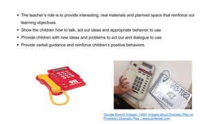  The teacher’s role is to provide interesting, real materials and planned space that reinforce our
learning objectives.
 Show the children how to talk, act out ideas and appropriate behavior to use
 Provide children with new ideas and problems to act out and dialogue to use.
 Provide verbal guidance and reinforce children’s positive behaviors.
Google Search Images, 1000+ images about Dramatic Play on
Pinterest | Dramatic Play ...www.pinterest.com
 