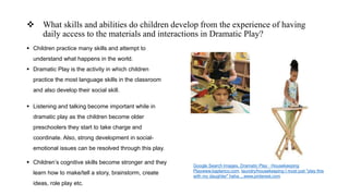  What skills and abilities do children develop from the experience of having
daily access to the materials and interactions in Dramatic Play?
 Children practice many skills and attempt to
understand what happens in the world.
 Dramatic Play is the activity in which children
practice the most language skills in the classroom
and also develop their social skill.
 Listening and talking become important while in
dramatic play as the children become older
preschoolers they start to take charge and
coordinate. Also, strong development in social-
emotional issues can be resolved through this play.
 Children’s cognitive skills become stronger and they
learn how to make/tell a story, brainstorm, create
ideas, role play etc.
Google Search Images, Dramatic Play · Housekeeping
Playwww.kaplanco.com, laundry/housekeeping I must just "play this
with my daughter" haha ...www.pinterest.com
 