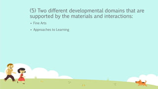 (5) Two different developmental domains that are
supported by the materials and interactions:
 Fine Arts
 Approaches to Learning
 