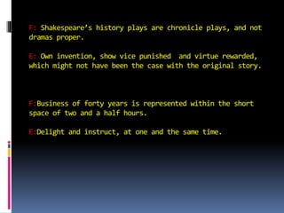 F: Shakespeare’s history plays are chronicle plays, and not 
dramas proper. 
E: Own invention, show vice punished and virtue rewarded, 
which might not have been the case with the original story. 
F:Business of forty years is represented within the short 
space of two and a half hours. 
E:Delight and instruct, at one and the same time. 
 