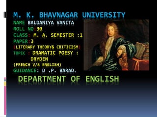 M. K. BHAVNAGAR UNIVERSITY 
NAME BALDANIYA VANITA 
ROLL NO:30 
CLASS: M. A. SEMESTER :1 
PAPER:3 
(LITERARY THEORY& CRITICISM) 
TOPIC : DRAMATIC POESY : 
DRYDEN 
(FRENCH V/S ENGLISH) 
GUIDANCE: D .P. BARAD. 
DEPARTMENT OF ENGLISH 
 