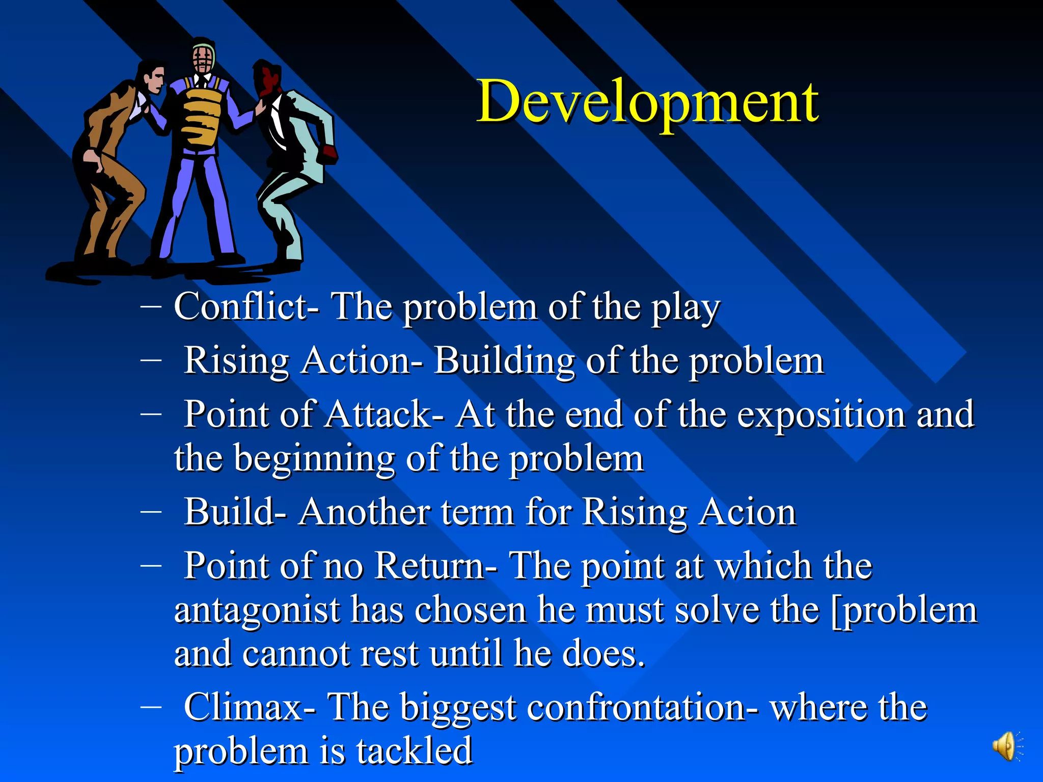 DevelopmentDevelopment
– Conflict- The problem of the playConflict- The problem of the play
– Rising Action- Building of the problemRising Action- Building of the problem
– Point of Attack- At the end of the exposition andPoint of Attack- At the end of the exposition and
the beginning of the problemthe beginning of the problem
– Build- Another term for Rising AcionBuild- Another term for Rising Acion
– Point of no Return- The point at which thePoint of no Return- The point at which the
antagonist has chosen he must solve the [problemantagonist has chosen he must solve the [problem
and cannot rest until he does.and cannot rest until he does.
– Climax- The biggest confrontation- where theClimax- The biggest confrontation- where the
problem is tackledproblem is tackled
 