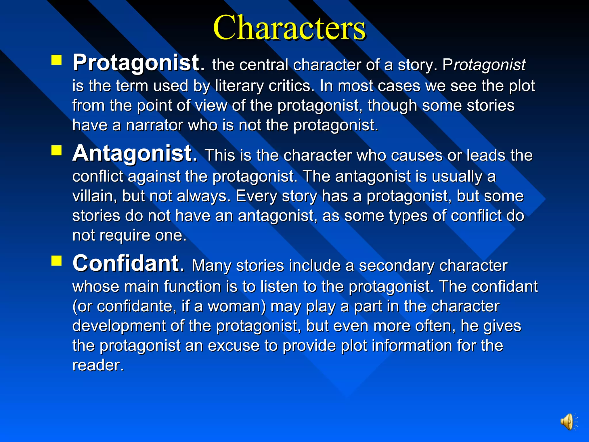 CharactersCharacters
 ProtagonistProtagonist.. the central character of a story. Pthe central character of a story. Protagonistrotagonist
is the term used by literary critics. In most cases we see the plotis the term used by literary critics. In most cases we see the plot
from the point of view of the protagonist, though some storiesfrom the point of view of the protagonist, though some stories
have a narrator who is not the protagonist.have a narrator who is not the protagonist.
 AntagonistAntagonist.. This is the character who causes or leads theThis is the character who causes or leads the
conflict against the protagonist. The antagonist is usually aconflict against the protagonist. The antagonist is usually a
villain, but not always. Every story has a protagonist, but somevillain, but not always. Every story has a protagonist, but some
stories do not have an antagonist, as some types of conflict dostories do not have an antagonist, as some types of conflict do
not require one.not require one.
 ConfidantConfidant.. Many stories include a secondary characterMany stories include a secondary character
whose main function is to listen to the protagonist. The confidantwhose main function is to listen to the protagonist. The confidant
(or confidante, if a woman) may play a part in the character(or confidante, if a woman) may play a part in the character
development of the protagonist, but even more often, he givesdevelopment of the protagonist, but even more often, he gives
the protagonist an excuse to provide plot information for thethe protagonist an excuse to provide plot information for the
reader.reader.
 