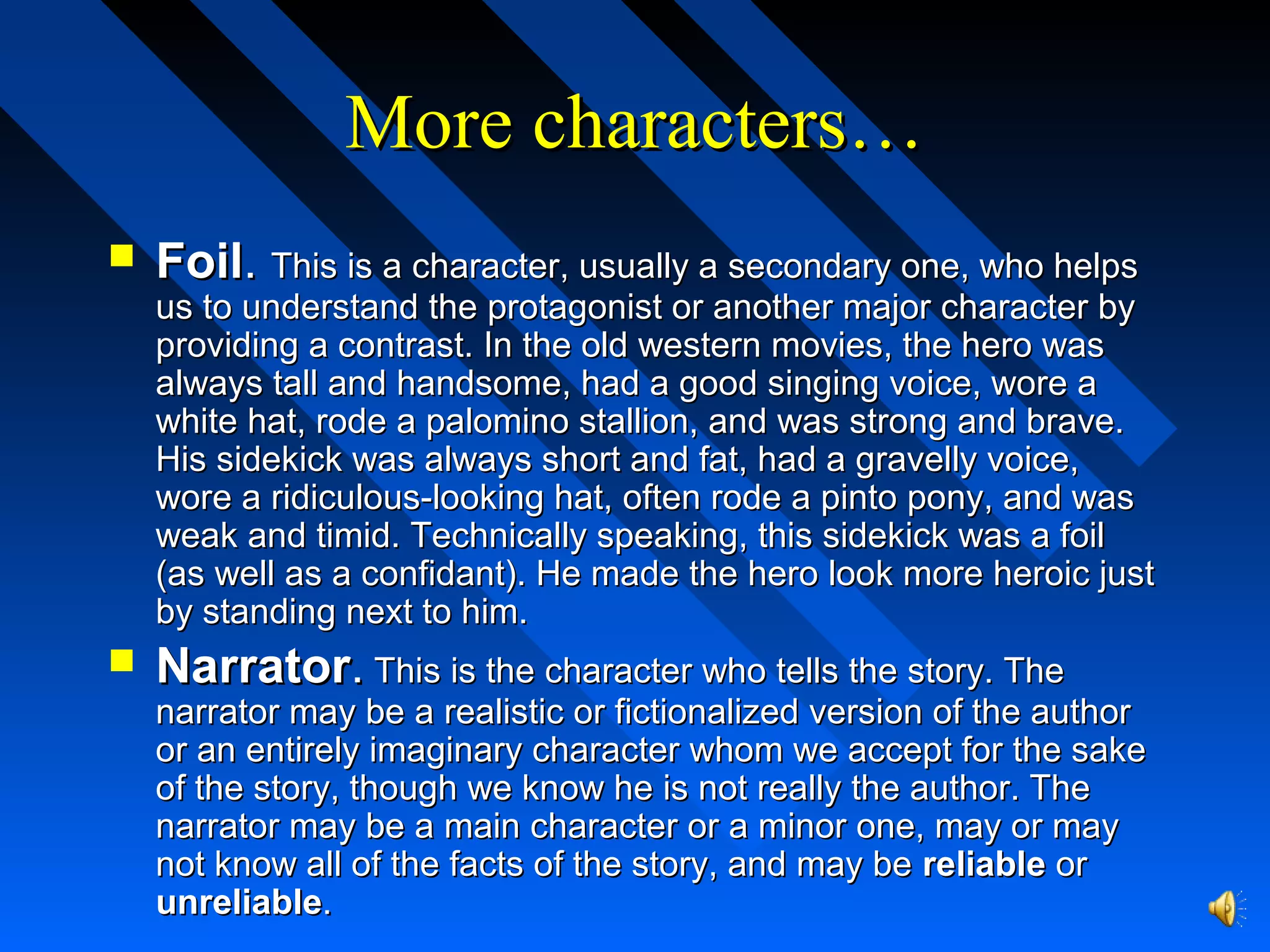 More characters…More characters…
 FoilFoil.. This is a character, usually a secondary one, who helpsThis is a character, usually a secondary one, who helps
us to understand the protagonist or another major character byus to understand the protagonist or another major character by
providing a contrast. In the old western movies, the hero wasproviding a contrast. In the old western movies, the hero was
always tall and handsome, had a good singing voice, wore aalways tall and handsome, had a good singing voice, wore a
white hat, rode a palomino stallion, and was strong and brave.white hat, rode a palomino stallion, and was strong and brave.
His sidekick was always short and fat, had a gravelly voice,His sidekick was always short and fat, had a gravelly voice,
wore a ridiculous-looking hat, often rode a pinto pony, and waswore a ridiculous-looking hat, often rode a pinto pony, and was
weak and timid. Technically speaking, this sidekick was a foilweak and timid. Technically speaking, this sidekick was a foil
(as well as a confidant). He made the hero look more heroic just(as well as a confidant). He made the hero look more heroic just
by standing next to him.by standing next to him.
 NarratorNarrator.. This is the character who tells the story. TheThis is the character who tells the story. The
narrator may be a realistic or fictionalized version of the authornarrator may be a realistic or fictionalized version of the author
or an entirely imaginary character whom we accept for the sakeor an entirely imaginary character whom we accept for the sake
of the story, though we know he is not really the author. Theof the story, though we know he is not really the author. The
narrator may be a main character or a minor one, may or maynarrator may be a main character or a minor one, may or may
not know all of the facts of the story, and may benot know all of the facts of the story, and may be reliablereliable oror
unreliableunreliable..
 