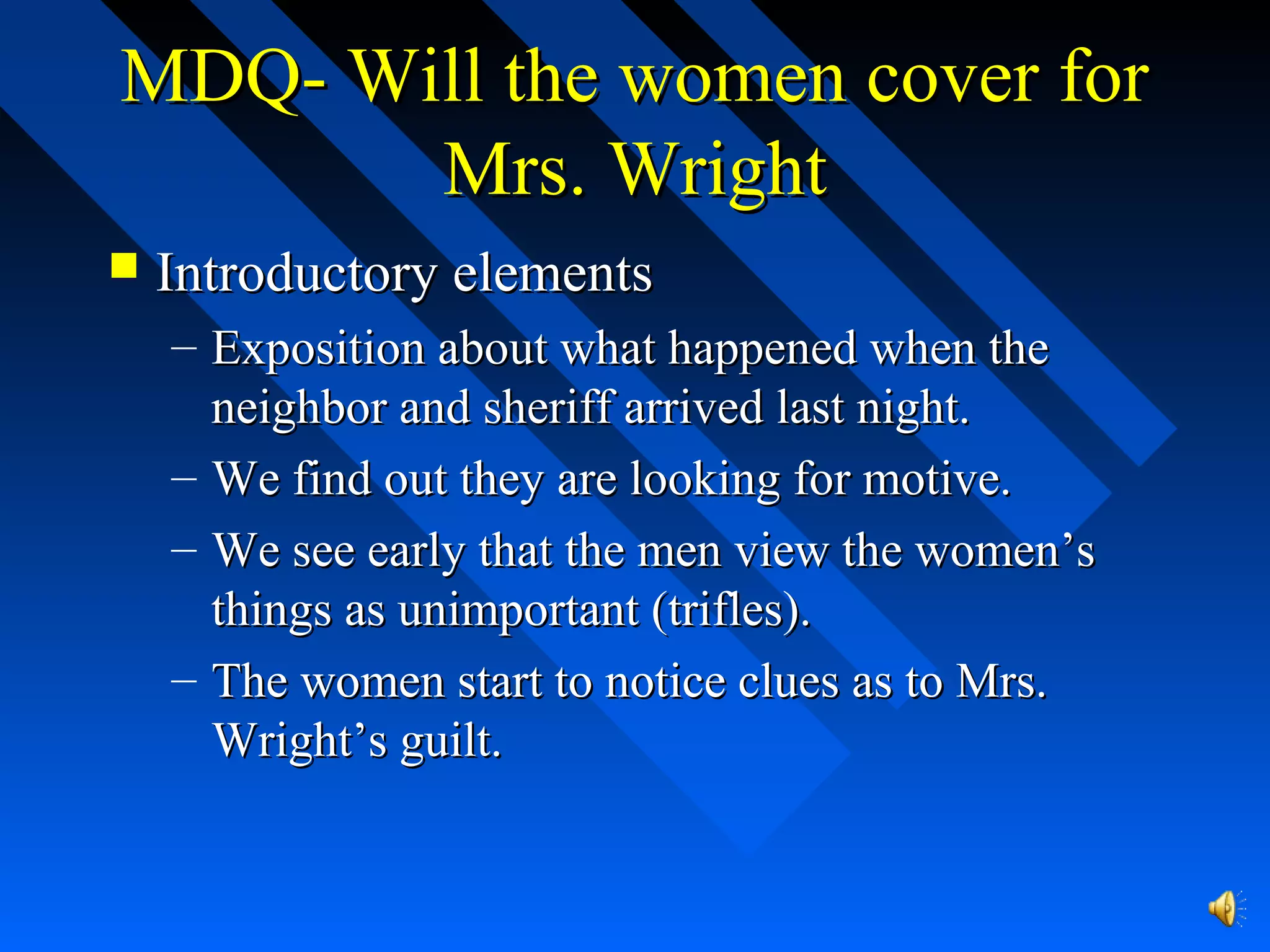 MDQ- Will the women cover forMDQ- Will the women cover for
Mrs. WrightMrs. Wright
 Introductory elementsIntroductory elements
– Exposition about what happened when theExposition about what happened when the
neighbor and sheriff arrived last night.neighbor and sheriff arrived last night.
– We find out they are looking for motive.We find out they are looking for motive.
– We see early that the men view the women’sWe see early that the men view the women’s
things as unimportant (trifles).things as unimportant (trifles).
– The women start to notice clues as to Mrs.The women start to notice clues as to Mrs.
Wright’s guilt.Wright’s guilt.
 