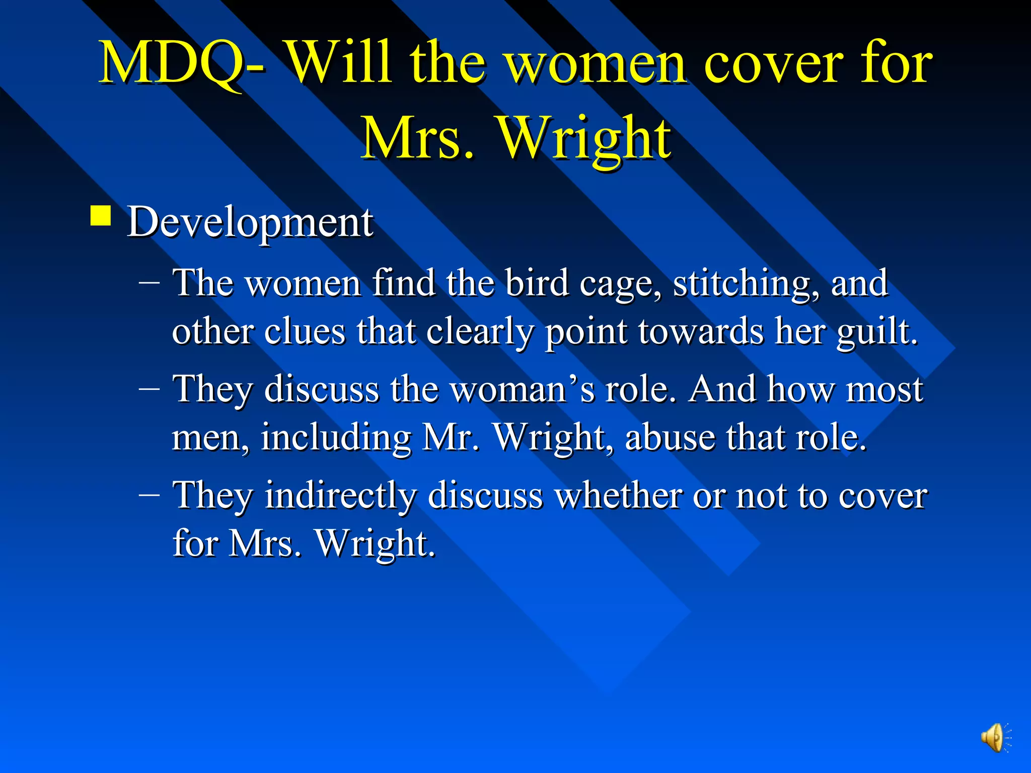 MDQ- Will the women cover forMDQ- Will the women cover for
Mrs. WrightMrs. Wright
 DevelopmentDevelopment
– The women find the bird cage, stitching, andThe women find the bird cage, stitching, and
other clues that clearly point towards her guilt.other clues that clearly point towards her guilt.
– They discuss the woman’s role. And how mostThey discuss the woman’s role. And how most
men, including Mr. Wright, abuse that role.men, including Mr. Wright, abuse that role.
– They indirectly discuss whether or not to coverThey indirectly discuss whether or not to cover
for Mrs. Wright.for Mrs. Wright.
 