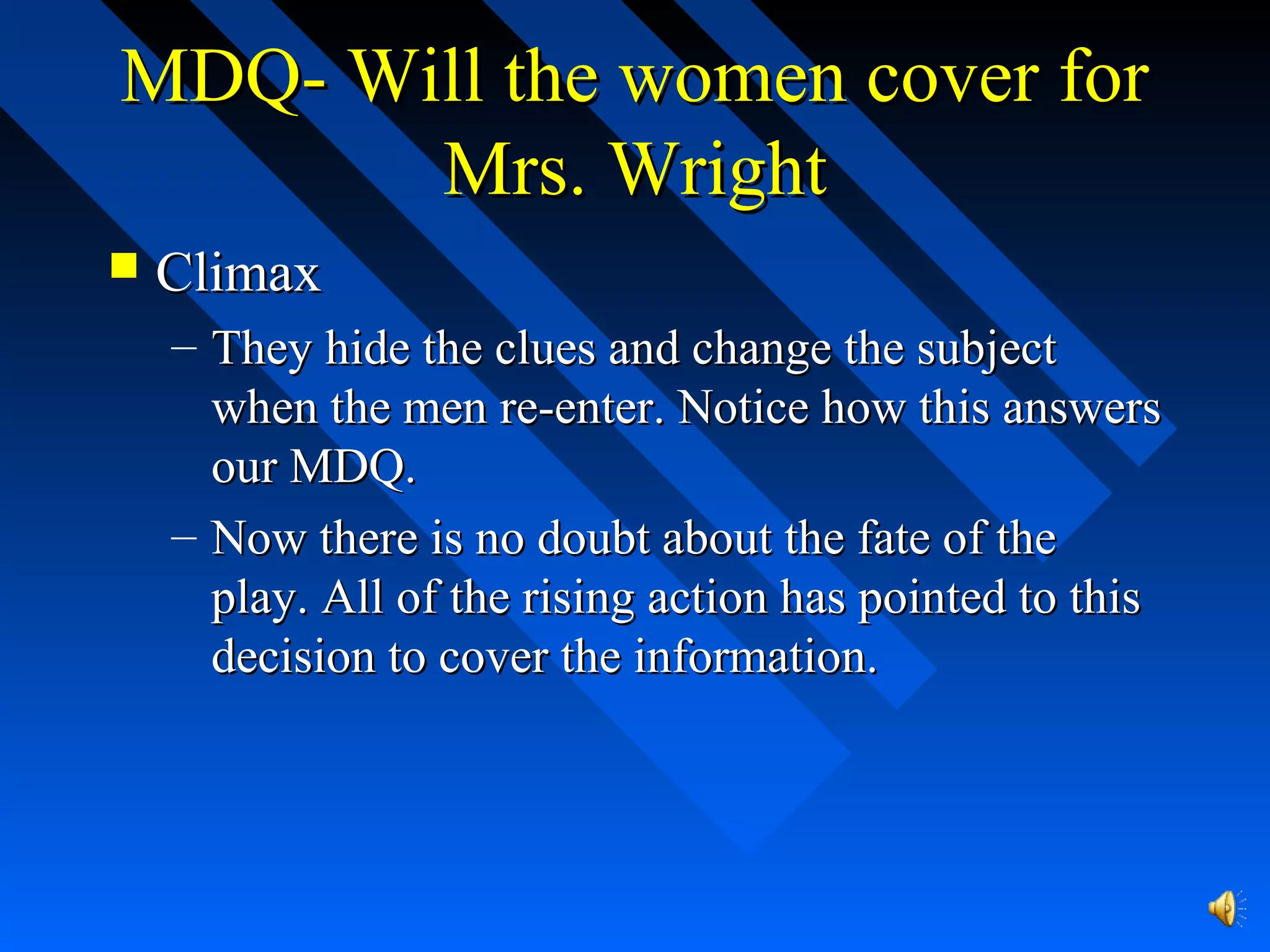 MDQ- Will the women cover forMDQ- Will the women cover for
Mrs. WrightMrs. Wright
 ClimaxClimax
– They hide the clues and change the subjectThey hide the clues and change the subject
when the men re-enter. Notice how this answerswhen the men re-enter. Notice how this answers
our MDQ.our MDQ.
– Now there is no doubt about the fate of theNow there is no doubt about the fate of the
play. All of the rising action has pointed to thisplay. All of the rising action has pointed to this
decision to cover the information.decision to cover the information.
 