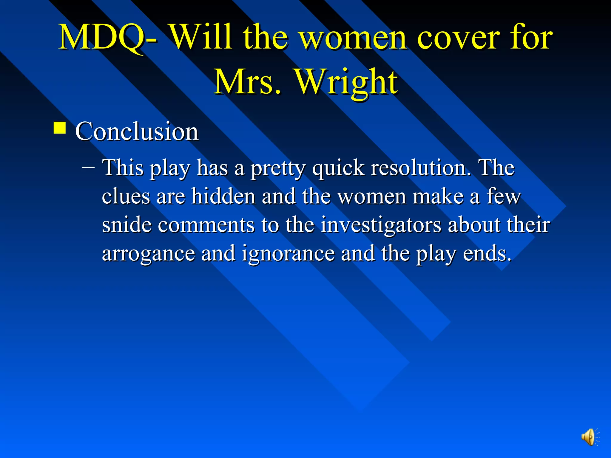 MDQ- Will the women cover forMDQ- Will the women cover for
Mrs. WrightMrs. Wright
 ConclusionConclusion
– This play has a pretty quick resolution. TheThis play has a pretty quick resolution. The
clues are hidden and the women make a fewclues are hidden and the women make a few
snide comments to the investigators about theirsnide comments to the investigators about their
arrogance and ignorance and the play ends.arrogance and ignorance and the play ends.
 