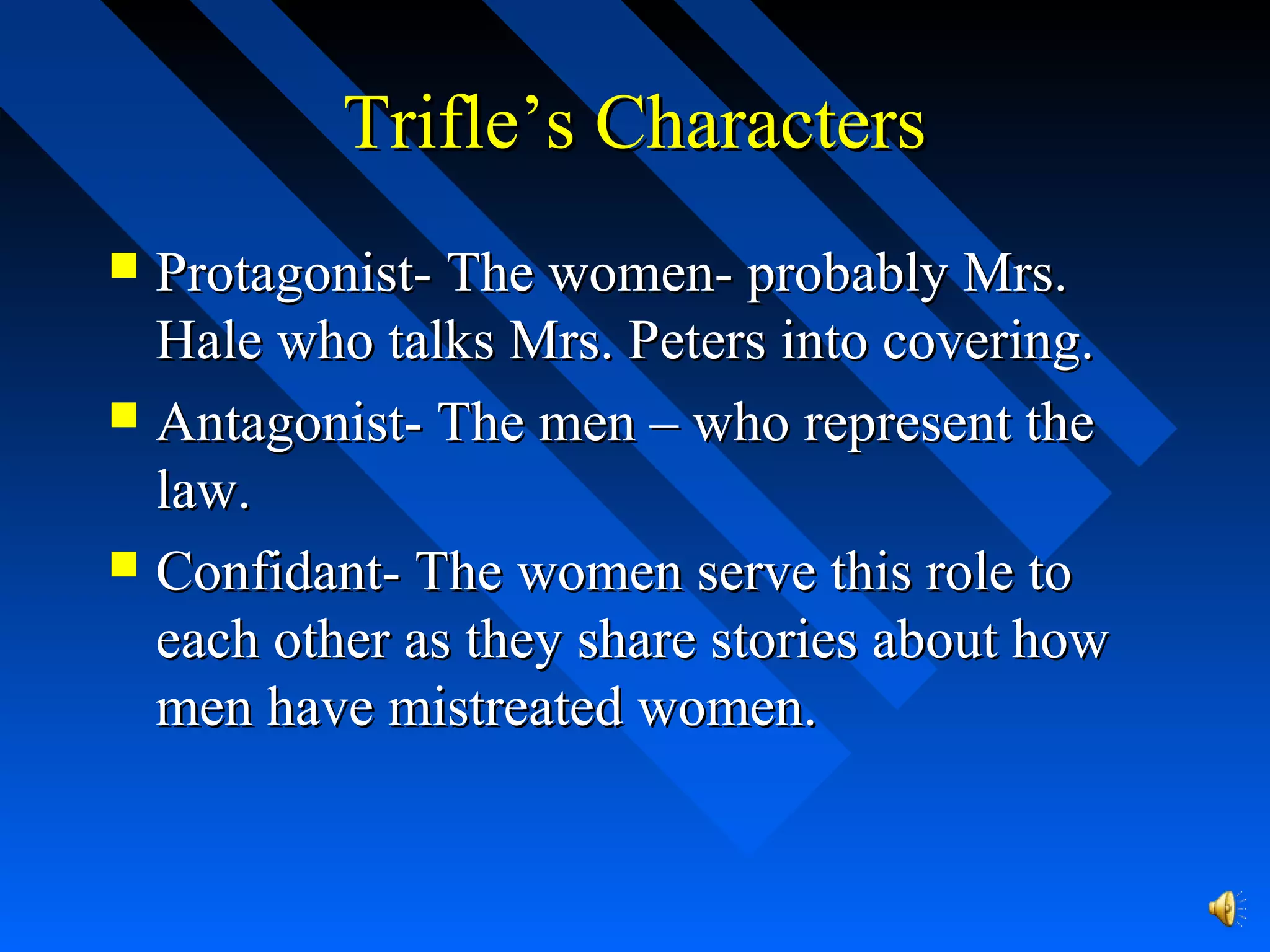 Trifle’s CharactersTrifle’s Characters
 Protagonist- The women- probably Mrs.Protagonist- The women- probably Mrs.
Hale who talks Mrs. Peters into covering.Hale who talks Mrs. Peters into covering.
 Antagonist- The men – who represent theAntagonist- The men – who represent the
law.law.
 Confidant- The women serve this role toConfidant- The women serve this role to
each other as they share stories about howeach other as they share stories about how
men have mistreated women.men have mistreated women.
 