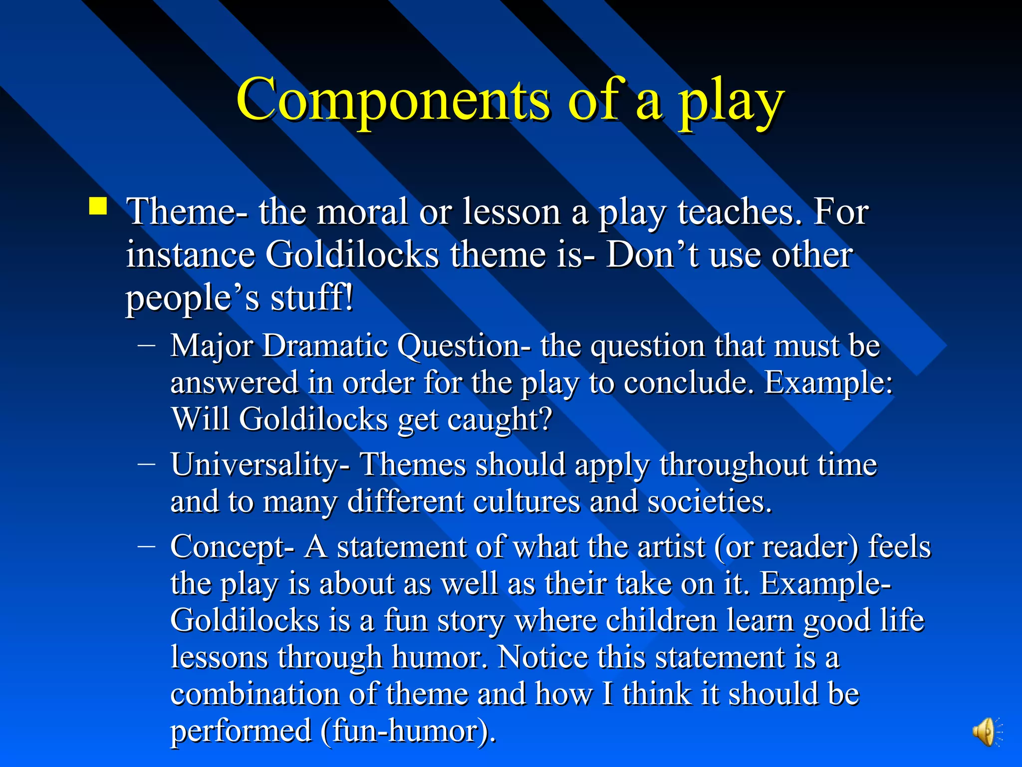 Components of a playComponents of a play
 Theme- the moral or lesson a play teaches. ForTheme- the moral or lesson a play teaches. For
instance Goldilocks theme is- Don’t use otherinstance Goldilocks theme is- Don’t use other
people’s stuff!people’s stuff!
– Major Dramatic Question- the question that must beMajor Dramatic Question- the question that must be
answered in order for the play to conclude. Example:answered in order for the play to conclude. Example:
Will Goldilocks get caught?Will Goldilocks get caught?
– Universality- Themes should apply throughout timeUniversality- Themes should apply throughout time
and to many different cultures and societies.and to many different cultures and societies.
– Concept- A statement of what the artist (or reader) feelsConcept- A statement of what the artist (or reader) feels
the play is about as well as their take on it. Example-the play is about as well as their take on it. Example-
Goldilocks is a fun story where children learn good lifeGoldilocks is a fun story where children learn good life
lessons through humor. Notice this statement is alessons through humor. Notice this statement is a
combination of theme and how I think it should becombination of theme and how I think it should be
performed (fun-humor).performed (fun-humor).
 
