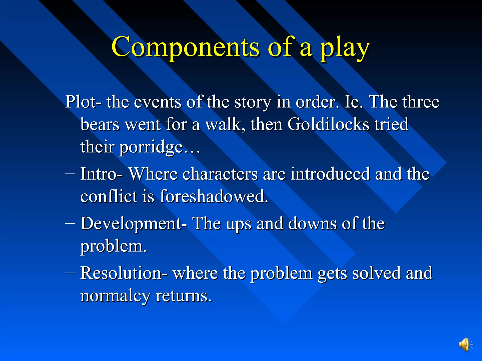 Components of a playComponents of a play
Plot- the events of the story in order. Ie. The threePlot- the events of the story in order. Ie. The three
bears went for a walk, then Goldilocks triedbears went for a walk, then Goldilocks tried
their porridge…their porridge…
– Intro- Where characters are introduced and theIntro- Where characters are introduced and the
conflict is foreshadowed.conflict is foreshadowed.
– Development- The ups and downs of theDevelopment- The ups and downs of the
problem.problem.
– Resolution- where the problem gets solved andResolution- where the problem gets solved and
normalcy returns.normalcy returns.
 