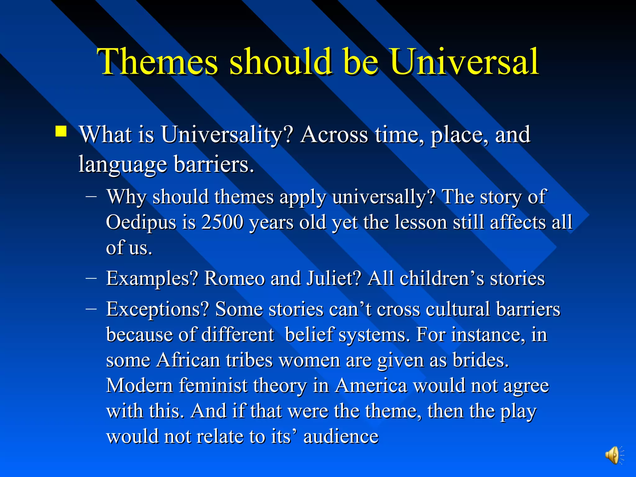 Themes should be UniversalThemes should be Universal
 What is Universality? Across time, place, andWhat is Universality? Across time, place, and
language barriers.language barriers.
– Why should themes apply universally? The story ofWhy should themes apply universally? The story of
Oedipus is 2500 years old yet the lesson still affects allOedipus is 2500 years old yet the lesson still affects all
of us.of us.
– Examples? Romeo and Juliet? All children’s storiesExamples? Romeo and Juliet? All children’s stories
– Exceptions? Some stories can’t cross cultural barriersExceptions? Some stories can’t cross cultural barriers
because of different belief systems. For instance, inbecause of different belief systems. For instance, in
some African tribes women are given as brides.some African tribes women are given as brides.
Modern feminist theory in America would not agreeModern feminist theory in America would not agree
with this. And if that were the theme, then the playwith this. And if that were the theme, then the play
would not relate to its’ audiencewould not relate to its’ audience
 