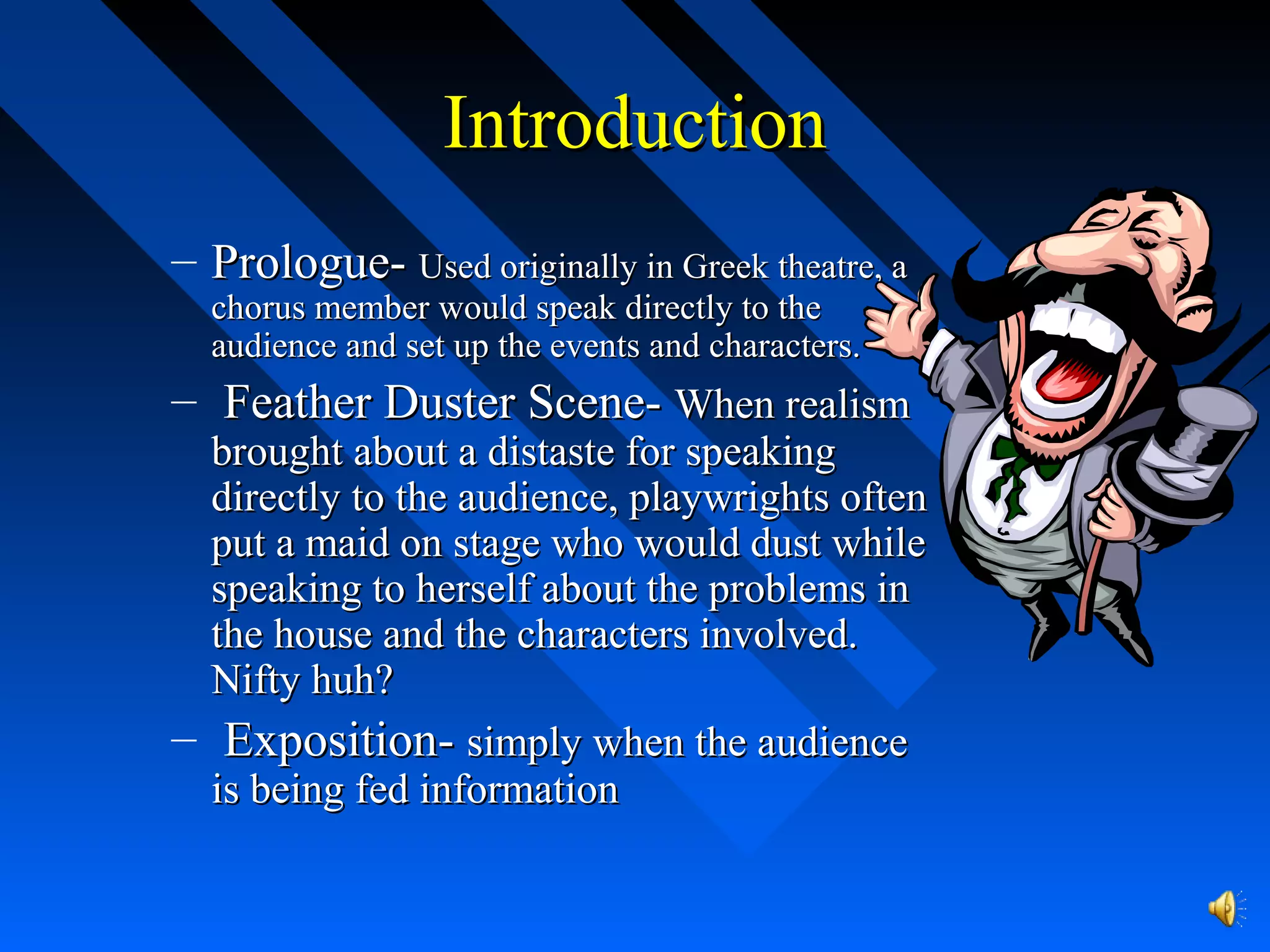 IntroductionIntroduction
– Prologue-Prologue- Used originally in Greek theatre, aUsed originally in Greek theatre, a
chorus member would speak directly to thechorus member would speak directly to the
audience and set up the events and characters.audience and set up the events and characters.
– Feather Duster Scene-Feather Duster Scene- When realismWhen realism
brought about a distaste for speakingbrought about a distaste for speaking
directly to the audience, playwrights oftendirectly to the audience, playwrights often
put a maid on stage who would dust whileput a maid on stage who would dust while
speaking to herself about the problems inspeaking to herself about the problems in
the house and the characters involved.the house and the characters involved.
Nifty huh?Nifty huh?
– Exposition-Exposition- simply when the audiencesimply when the audience
is being fed informationis being fed information
 