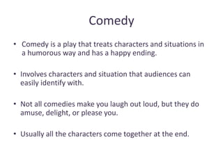 Comedy
• Comedy is a play that treats characters and situations in
a humorous way and has a happy ending.
• Involves characters and situation that audiences can
easily identify with.
• Not all comedies make you laugh out loud, but they do
amuse, delight, or please you.
• Usually all the characters come together at the end.
 