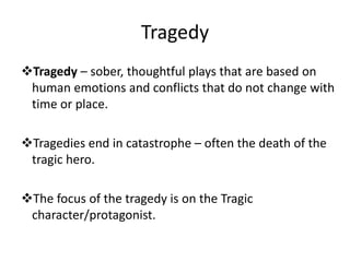 Tragedy
Tragedy – sober, thoughtful plays that are based on
human emotions and conflicts that do not change with
time or place.
Tragedies end in catastrophe – often the death of the
tragic hero.
The focus of the tragedy is on the Tragic
character/protagonist.
 