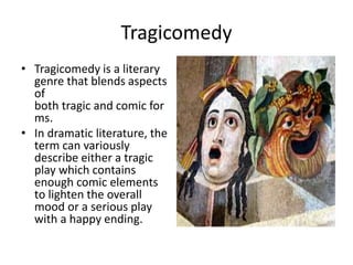 Tragicomedy
• Tragicomedy is a literary
genre that blends aspects
of
both tragic and comic for
ms.
• In dramatic literature, the
term can variously
describe either a tragic
play which contains
enough comic elements
to lighten the overall
mood or a serious play
with a happy ending.
•
 