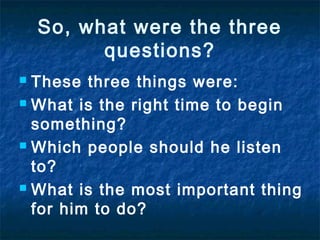 So, what were the three
questions?
These three things were:
 What is the right time to begin
something?
 Which people should he listen
to?
 What is the most important thing
for him to do?


 