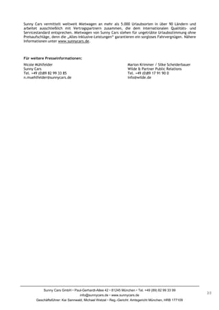 Sunny Cars vermittelt weltweit Mietwagen an mehr als 5.000 Urlaubsorten in über 90 Ländern und
arbeitet ausschließlich mit Vertragspartnern zusammen, die dem internationalen Qualitäts- und
Servicestandard entsprechen. Mietwagen von Sunny Cars stehen für ungetrübte Urlaubsstimmung ohne
Preisaufschläge, denn die „Alles-inklusive-Leistungen“ garantieren ein sorgloses Fahrvergnügen. Nähere
Informationen unter www.sunnycars.de.



Für weitere Presseinformationen:
Nicole Mühlfelder                                              Marion Krimmer / Silke Scheiderbauer
Sunny Cars                                                     Wilde & Partner Public Relations
Tel. +49 (0)89 82 99 33 85                                     Tel. +49 (0)89 17 91 90 0
n.muehlfelder@sunnycars.de                                     info@wilde.de




           Sunny Cars GmbH Paul-Gerhardt-Allee 42 81245 München Tel. +49 (89) 82 99 33 99
                                                                                                         2/2
                                   info@sunnycars.de www.sunnycars.de
       Geschäftsführer: Kai Sannwald, Michael Wetzel Reg.-Gericht: Amtsgericht München, HRB 177109
 