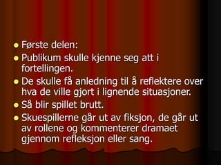  Første delen:
 Publikum skulle kjenne seg att i
fortellingen.
 De skulle få anledning til å reflektere over
hva de ville gjort i lignende situasjoner.
 Så blir spillet brutt.
 Skuespillerne går ut av fiksjon, de går ut
av rollene og kommenterer dramaet
gjennom refleksjon eller sang.
 