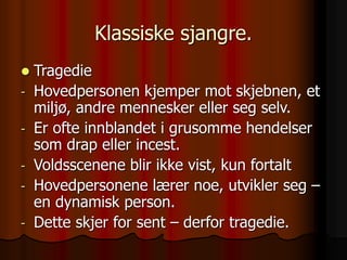Klassiske sjangre.
 Tragedie
- Hovedpersonen kjemper mot skjebnen, et
miljø, andre mennesker eller seg selv.
- Er ofte innblandet i grusomme hendelser
som drap eller incest.
- Voldsscenene blir ikke vist, kun fortalt
- Hovedpersonene lærer noe, utvikler seg –
en dynamisk person.
- Dette skjer for sent – derfor tragedie.
 