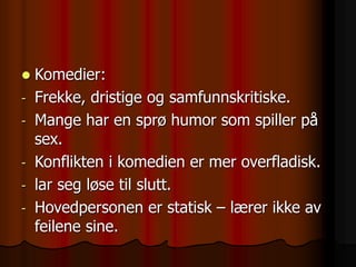  Komedier:
- Frekke, dristige og samfunnskritiske.
- Mange har en sprø humor som spiller på
sex.
- Konflikten i komedien er mer overfladisk.
- lar seg løse til slutt.
- Hovedpersonen er statisk – lærer ikke av
feilene sine.
 
