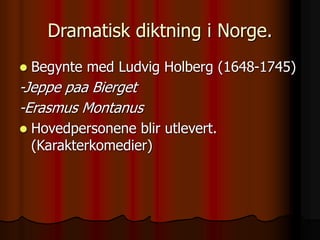 Dramatisk diktning i Norge.
 Begynte med Ludvig Holberg (1648-1745)
-Jeppe paa Bierget
-Erasmus Montanus
 Hovedpersonene blir utlevert.
(Karakterkomedier)
 