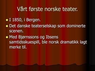 Vårt første norske teater.
 I 1850, i Bergen.
 Det danske teaterselskap som dominerte
scenen.
 Med Bjørnssons og Ibsens
samtidsskuespill, ble norsk dramatikk lagt
merke til.
 