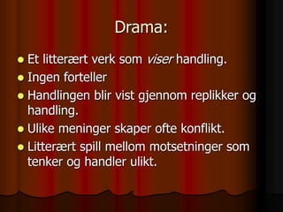 Drama:
 Et litterært verk som viser handling.
 Ingen forteller
 Handlingen blir vist gjennom replikker og
handling.
 Ulike meninger skaper ofte konflikt.
 Litterært spill mellom motsetninger som
tenker og handler ulikt.
 