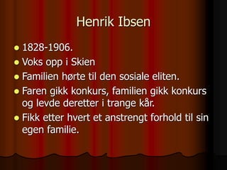 Henrik Ibsen
 1828-1906.
 Voks opp i Skien
 Familien hørte til den sosiale eliten.
 Faren gikk konkurs, familien gikk konkurs
og levde deretter i trange kår.
 Fikk etter hvert et anstrengt forhold til sin
egen familie.
 