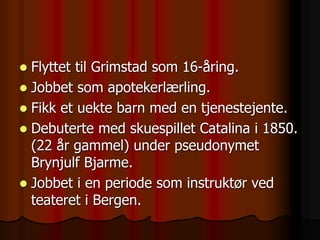  Flyttet til Grimstad som 16-åring.
 Jobbet som apotekerlærling.
 Fikk et uekte barn med en tjenestejente.
 Debuterte med skuespillet Catalina i 1850.
(22 år gammel) under pseudonymet
Brynjulf Bjarme.
 Jobbet i en periode som instruktør ved
teateret i Bergen.
 