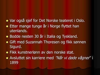  Var også sjef for Det Norske teateret i Oslo.
 Etter mange tunge år i Norge flyttet han
utenlands.
 Bodde nesten 30 år i Italia og Tyskland.
 Gift med Suzannah Thoresen og fikk sønnen
Sigurd.
 Fikk kunstnerlønn av den norske stat.
 Avsluttet sin karriere med ”Når vi døde vågner” i
1899
 
