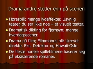 Drama andre steder enn på scenen
 Hørespill; mange lydeffekter. Usynlig
teater, du ser ikke noe – et visuelt teater.
 Dramatisk dikting for fjernsyn; mange
hverdagsscener.
 Drama på film; Filmmanus blir skrevet
direkte. Eks. Detektor og Hawaii-Oslo
 De fleste norske spillefilmene baserer seg
på eksisterende romaner.
 