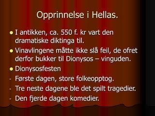 Opprinnelse i Hellas.
 I antikken, ca. 550 f. kr vart den
dramatiske diktinga til.
 Vinavlingene måtte ikke slå feil, de ofret
derfor bukker til Dionysos – vinguden.
 Dionysosfesten
- Første dagen, store folkeopptog.
- Tre neste dagene ble det spilt tragedier.
- Den fjerde dagen komedier.
 