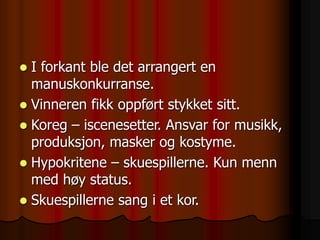  I forkant ble det arrangert en
manuskonkurranse.
 Vinneren fikk oppført stykket sitt.
 Koreg – iscenesetter. Ansvar for musikk,
produksjon, masker og kostyme.
 Hypokritene – skuespillerne. Kun menn
med høy status.
 Skuespillerne sang i et kor.
 