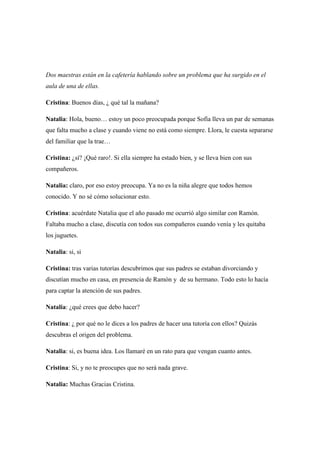 Dos maestras están en la cafetería hablando sobre un problema que ha surgido en el
aula de una de ellas.
Cristina: Buenos días, ¿ qué tal la mañana?
Natalia: Hola, bueno… estoy un poco preocupada porque Sofía lleva un par de semanas
que falta mucho a clase y cuando viene no está como siempre. Llora, le cuesta separarse
del familiar que la trae…
Cristina: ¿sí? ¡Qué raro!. Si ella siempre ha estado bien, y se lleva bien con sus
compañeros.
Natalia: claro, por eso estoy preocupa. Ya no es la niña alegre que todos hemos
conocido. Y no sé cómo solucionar esto.
Cristina: acuérdate Natalia que el año pasado me ocurrió algo similar con Ramón.
Faltaba mucho a clase, discutía con todos sus compañeros cuando venía y les quitaba
los juguetes.
Natalia: si, si
Cristina: tras varias tutorías descubrimos que sus padres se estaban divorciando y
discutían mucho en casa, en presencia de Ramón y de su hermano. Todo esto lo hacía
para captar la atención de sus padres.
Natalia: ¿qué crees que debo hacer?
Cristina: ¿ por qué no le dices a los padres de hacer una tutoría con ellos? Quizás
descubras el origen del problema.
Natalia: si, es buena idea. Los llamaré en un rato para que vengan cuanto antes.
Cristina: Si, y no te preocupes que no será nada grave.
Natalia: Muchas Gracias Cristina.
 