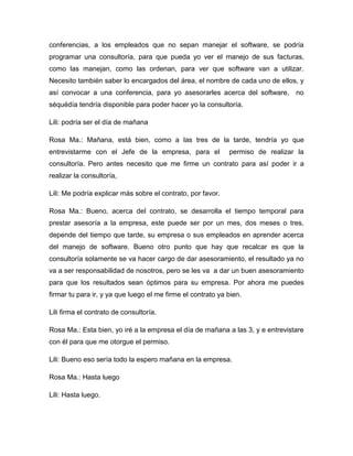 conferencias, a los empleados que no sepan manejar el software, se podría
programar una consultoría, para que pueda yo ver el manejo de sus facturas,
como las manejan, como las ordenan, para ver que software van a utilizar.
Necesito también saber lo encargados del área, el nombre de cada uno de ellos, y
así convocar a una conferencia, para yo asesorarles acerca del software, no
séquédía tendría disponible para poder hacer yo la consultoría.
Lili: podría ser el día de mañana
Rosa Ma.: Mañana, está bien, como a las tres de la tarde, tendría yo que
entrevistarme con el Jefe de la empresa, para el permiso de realizar la
consultoría. Pero antes necesito que me firme un contrato para así poder ir a
realizar la consultoría,
Lili: Me podría explicar más sobre el contrato, por favor.
Rosa Ma.: Bueno, acerca del contrato, se desarrolla el tiempo temporal para
prestar asesoría a la empresa, este puede ser por un mes, dos meses o tres,
depende del tiempo que tarde, su empresa o sus empleados en aprender acerca
del manejo de software. Bueno otro punto que hay que recalcar es que la
consultoría solamente se va hacer cargo de dar asesoramiento, el resultado ya no
va a ser responsabilidad de nosotros, pero se les va a dar un buen asesoramiento
para que los resultados sean óptimos para su empresa. Por ahora me puedes
firmar tu para ir, y ya que luego el me firme el contrato ya bien.
Lili firma el contrato de consultoría.
Rosa Ma.: Esta bien, yo iré a la empresa el día de mañana a las 3, y e entrevistare
con él para que me otorgue el permiso.
Lili: Bueno eso sería todo la espero mañana en la empresa.
Rosa Ma.: Hasta luego
Lili: Hasta luego.
 