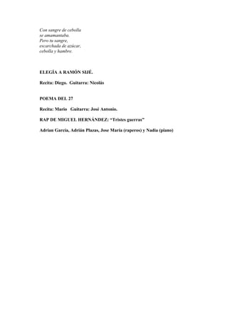 Con sangre de cebolla
se amamantaba.
Pero tu sangre,
escarchada de azúcar,
cebolla y hambre.
ELEGÍA A RAMÓN SIJÉ.
Recita: Diego. Guitarra: Nicolás
POEMA DEL 27
Recita: Mario Guitarra: José Antonio.
RAP DE MIGUEL HERNÁNDEZ: “Tristes guerras”
Adrian García, Adrián Plazas, Jose María (raperos) y Nadia (piano)
 