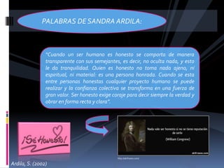 “Cuando un ser humano es honesto se comporta de manera
transparente con sus semejantes, es decir, no oculta nada, y esto
le da tranquilidad. Quien es honesto no toma nada ajeno, ni
espiritual, ni material: es una persona honrada. Cuando se esta
entre personas honestas cualquier proyecto humano se puede
realizar y la confianza colectiva se transforma en una fuerza de
gran valor. Ser honesto exige coraje para decir siempre la verdad y
obrar en forma recta y clara”.
PALABRAS DE SANDRA ARDILA:
http://akifrases.com/
Ardila, S. (2002)
 