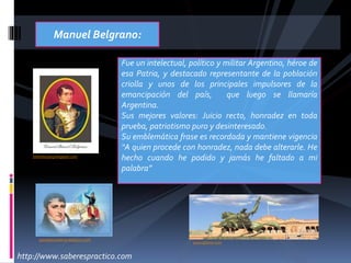 bibliotecajvg.blogspot.com
Fue un intelectual, político y militar Argentino, héroe de
esa Patria, y destacado representante de la población
criolla y unos de los principales impulsores de la
emancipación del país, que luego se llamaría
Argentina.
Sus mejores valores: Juicio recto, honradez en toda
prueba, patriotismo puro y desinteresado.
Su emblemática frase es recordada y mantiene vigencia
“A quien procede con honradez, nada debe alterarle. He
hecho cuando he podido y jamás he faltado a mi
palabra”
Manuel Belgrano:
paratejerpalabras.blogspot.com
www.djibnet.com
http://www.saberespractico.com
 