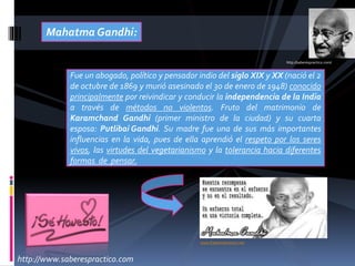 Mahatma Gandhi:
Fue un abogado, político y pensador indio del siglo XIX y XX (nació el 2
de octubre de 1869 y murió asesinado el 30 de enero de 1948) conocido
principalmente por reivindicar y conducir la independencia de la India
a través de métodos no violentos. Fruto del matrimonio de
Karamchand Gandhi (primer ministro de la ciudad) y su cuarta
esposa: Putlibai Gandhi. Su madre fue una de sus más importantes
influencias en la vida, pues de ella aprendió el respeto por los seres
vivos, las virtudes del vegetarianismo y la tolerancia hacia diferentes
formas de pensar.
http://saberespractico.com/
www.frasesmotivacion.net
http://www.saberespractico.com
 