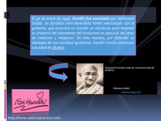 El 30 de enero de 1948, Gandhi fue asesinado por Nathuram
Godse, un fanático ultra-derechista hindú relacionado con el
gobierno, que encontró en Gandhi un obstáculo para levantar
su proyecto del alzamiento del hinduismo en perjuicio del resto
de creencias y religiones. De esta manera, por defender su
ideología de una sociedad igualitaria, Gandhi moriría asesinado
a la edad de 78 años.
http://www.saberespractico.com
 