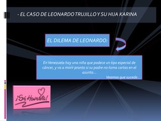 - EL CASO DE LEONARDOTRUJILLOY SU HIJA KARINA
EL DILEMA DE LEONARDO:
EnVenezuela hay una niña que padece un tipo especial de
cáncer, y va a morir pronto si su padre no toma cartas en el
asunto...
Veamos que sucede...
 