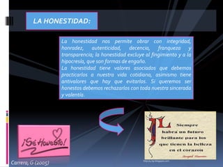 LA HONESTIDAD:
La honestidad nos permite obrar con integridad,
honradez, autenticidad, decencia, franqueza y
transparencia; la honestidad excluye al fingimiento y a la
hipocresía, que son formas de engaño.
La honestidad tiene valores asociados que debemos
practicarlos a nuestra vida cotidiana, asimismo tiene
antivalores que hay que evitarlos. Si queremos ser
honestos debemos rechazarlos con toda nuestra sincerada
y valentía.
http://4.bp.blogspot.com
Carrera, G (2005)
 