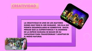 LA CREATIVIDAD ES UNO DE LOS MAYORES
DONES QUE TIENE EL SER HUMANO , SIN ELLA NO
PODRÍA DESARROLLARSE NI SOBREVIVIR . BASTA
PENSAR QUE LA SUPERVIVENCIA Y EL DOMINIO
DE LA ESPECIE HUMANA SE BASAN EN SU
CAPACIDAD PARA TRANSFORMAR Y ADAPTAR EN
EL MEDIO NATURAL
CREATIVIDAD
 