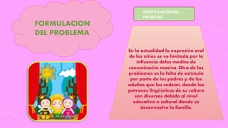 FORMULACION
DEL PROBLEMA
En la actualidad la expresión oral
de los niños se ve limitada por la
influencia delos medios de
comunicación masiva. Otra de los
problemas es la falta de estímulo
por parte de los padres y de los
adultos que los rodean, donde los
patrones lingüísticos de su cultura
son diversos debido al nivel
educativo o cultural donde se
desenvuelve la familia.
IDENTIFICACIÓN DEL
PROBLEMA
 