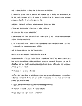 Co: ¿Podría decirme Qué tipo de red tiene implementada?
Cl:la verdad No sé, porque contrate aun técnico que la diseño y la implemento, él
no me explico mucho de cómo quedo el diseño de la red pero si usted gusta le
puedo mostrar los documentos que me dio
Co:Claro, eso sería perfecto, para tener una visión más clara.
(Pausa, el cliente da la documentación al consultor.)
(El consultor, lee la documentación)
Co:El reporte me dice que inició con 5 equipos, ¿Con Cuántas computadoras
trabaja usted actualmente?
Cl:en la actualidad solo Tenemos 3 computadoras, porque 2 dejaron de funcionar,
y todas están en la misma área del edificio.
Co: Ok, le explicare lo que su reporte dice…
(Pausa y hace un gráfico mientras tanto, explica)
Usted tiene una topología que nosotros conocemos como ‘bus’ esto quiere decir
que sus computadoras están conectadas como en una serie de luces, y si una de
ellas falla las que están conectadas después de la que fallo dejan de funcionar.
¿Si estoy siendo clara?
Cl:Sí, creo que le estoy entiendo.
Co:Para ser más clara, si usted quiere que sus computadoras estén esparcidas,
debemos cambiar la forma en que están conectadas por una más conveniente
para lo que usted quiere.
Cl: ¿y que me recomendaría para resolver ese problema?
Co:Yo le recomiendo una topología de estrella.
Cl: ¿Si me puede explicar cómo funciona?
 