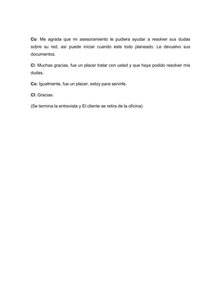 Co: Me agrada que mi asesoramiento le pudiera ayudar a resolver sus dudas
sobre su red, así puede iniciar cuando este todo planeado. Le devuelvo sus
documentos.
Cl: Muchas gracias, fue un placer tratar con usted y que haya podido resolver mis
dudas.
Co: Igualmente, fue un placer, estoy para servirle.
Cl: Gracias.
(Se termina la entrevista y El cliente se retira de la oficina)
 